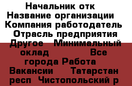 Начальник отк › Название организации ­ Компания-работодатель › Отрасль предприятия ­ Другое › Минимальный оклад ­ 25 000 - Все города Работа » Вакансии   . Татарстан респ.,Чистопольский р-н